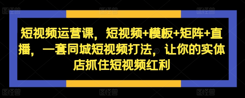 短视频运营课,短视频+模板+矩阵+直播,一套同城短视频打法,让你的实体店抓住短视频红利-开心分享网