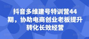 抖音多维建号特训营44期,协助电商创业老板提升转化长效经营-开心分享网