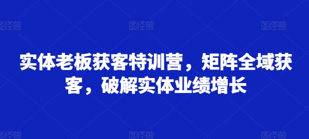 实体老板获客特训营,矩阵全域获客,破解实体业绩增长-开心分享网