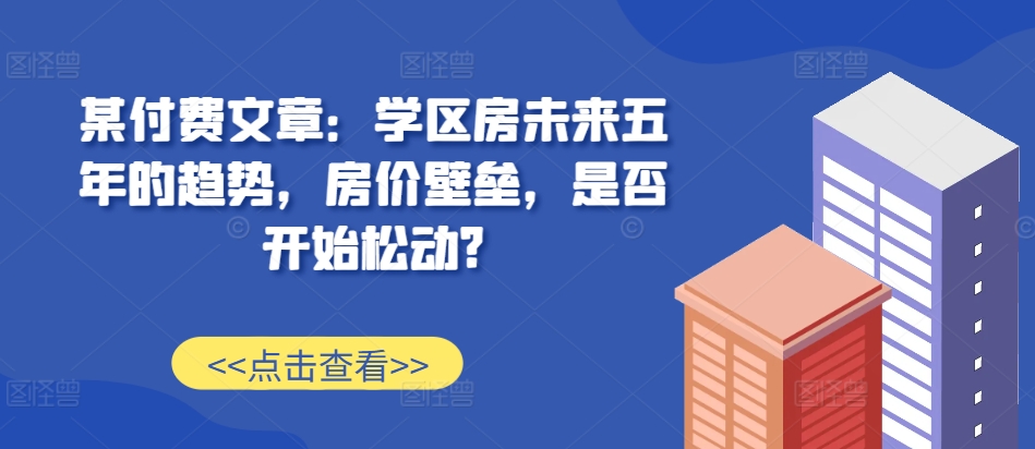 某付费文章:学区房未来五年的趋势,房价壁垒,是否开始松动?-开心分享网