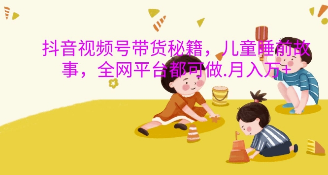 抖音视频号带货秘籍,儿童睡前故事,全网平台都可做,月入过W【揭秘】-开心分享网