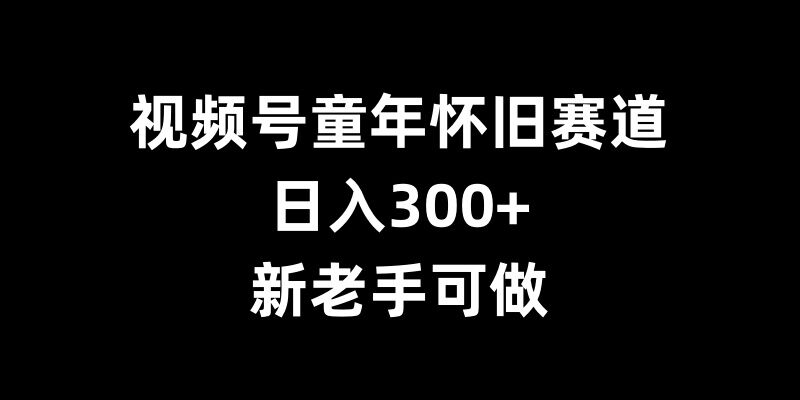 视频号童年怀旧赛道,日入300+,新老手可做【揭秘】-开心分享网