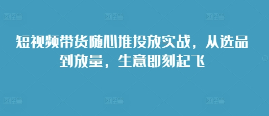 短视频带货随心推投放实战,从选品到放量,生意即刻起飞-开心分享网