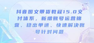 抖音图文带货教程15.0交付体系,新增账号运营锦囊、稳出单进、快速解决账号针对问题-开心分享网