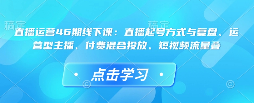 直播运营46期线下课:直播起号方式与复盘、运营型主播、付费混合投放、短视频流量叠-开心分享网