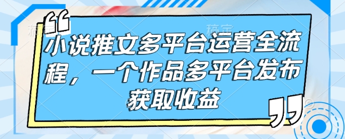 小说推文多平台运营全流程,一个作品多平台发布获取收益-开心分享网