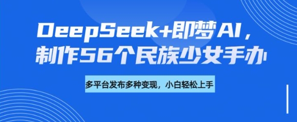 DeepSeek+即梦AI，制作56个民族少女手办，附详细教程+变现方向-开心分享网