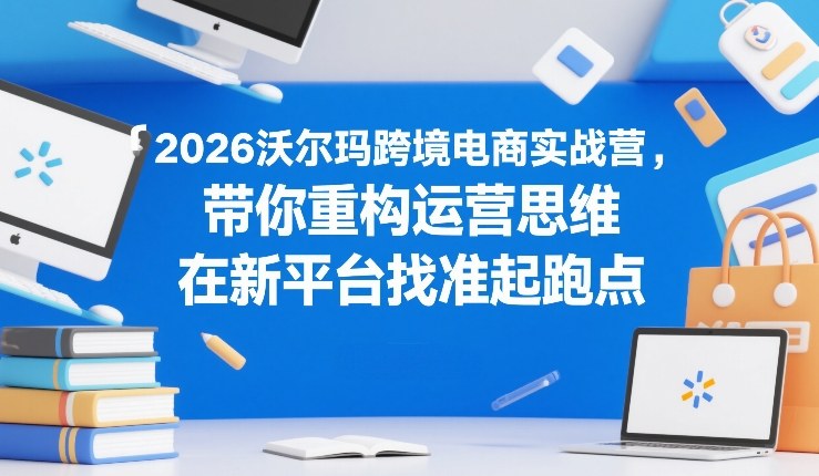2026沃尔玛跨境电商实战营，带你重构运营思维，在新平台找准起跑点-开心分享网