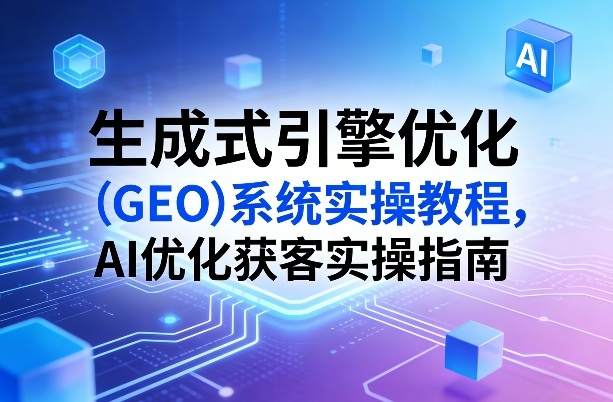 生成式引擎优化（GEO）系统实操教程，AI优化获客实操指南-开心分享网
