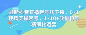 最新抖音直播起号线下课，0~1现场实操起号，1~10+放量稳号精细化运营-开心分享网