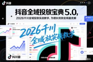 抖音全域投放宝典5.0，2026千川全域投放实战教学，为增长找到全局最优解-开心分享网